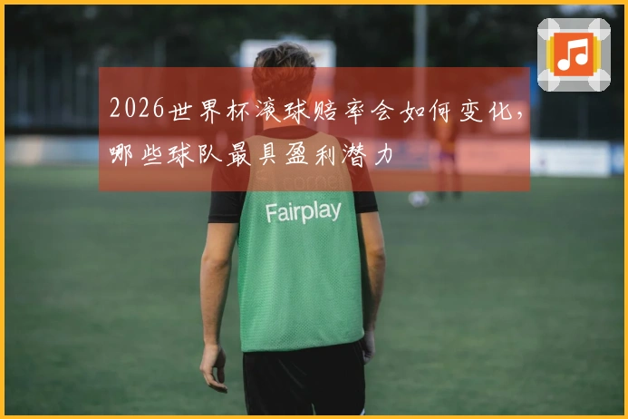2026世界杯滚球赔率会如何变化，哪些球队最具盈利潜力
