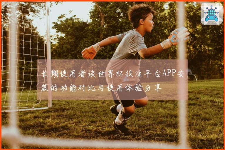 长期使用者谈世界杯投注平台APP安装的功能对比与使用体验分享