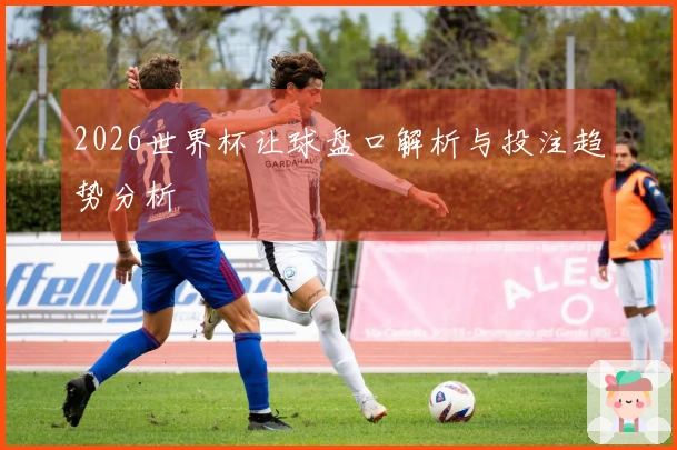 2026世界杯让球盘口解析与投注趋势分析