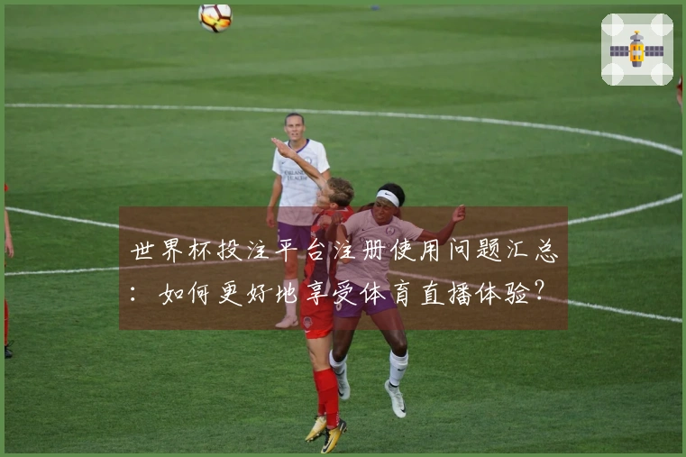 世界杯投注平台注册使用问题汇总：如何更好地享受体育直播体验？